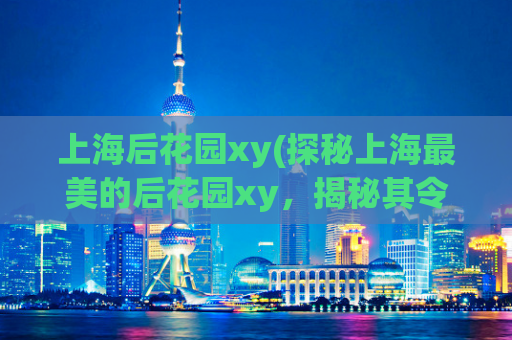 上海后花园xy(探秘上海最美的后花园xy，揭秘其令人惊叹的风景)