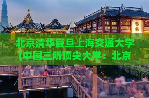 北京清华复旦上海交通大学(中国三所顶尖大学：北京清华、复旦和上海交通大学)