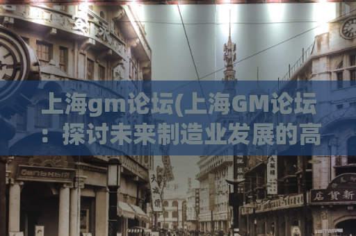 上海gm论坛(上海GM论坛：探讨未来制造业发展的高峰盛会)