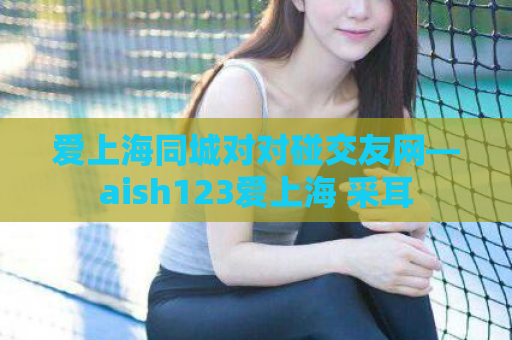 爱上海同城对对碰交友网—aish123爱上海 采耳