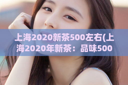 上海2020新茶500左右(上海2020年新茶：品味500元以内的茶叶)