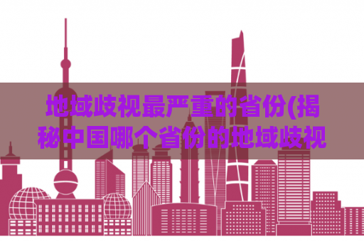 地域歧视最严重的省份(揭秘中国哪个省份的地域歧视问题最严重？)