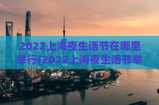 2022上海夜生活节在哪里举行(2022上海夜生活节举办地点查询！)