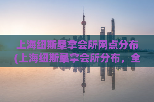 上海纽斯桑拿会所网点分布(上海纽斯桑拿会所分布，全面了解  )