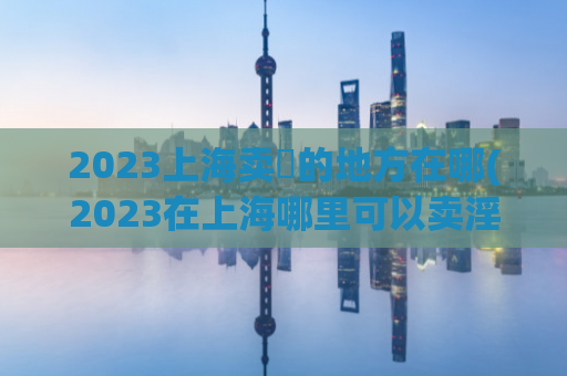 2023上海卖婬的地方在哪(2023在上海哪里可以卖淫？)