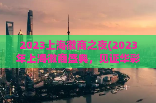 2023上海徽商之夜(2023年上海徽商盛典，见证华彩时代)