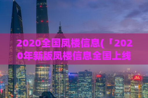 2020全国凤楼信息(「2020年新版凤楼信息全国上线，最全最新名店推荐一网打尽」)