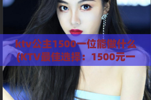 ktv公主1500一位能做什么(KTV最佳选择：1500元一位公主陪酒！)