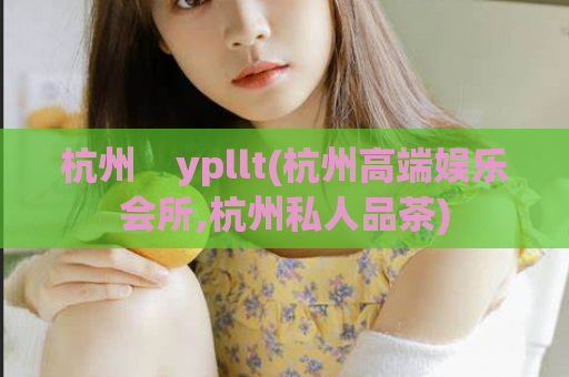 杭州    ypllt(杭州高端娱乐会所,杭州私人品茶)