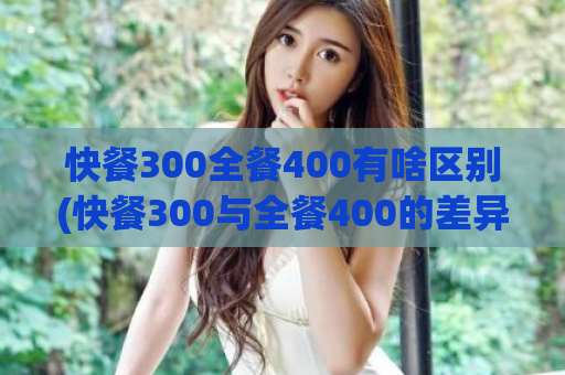 快餐300全餐400有啥区别(快餐300与全餐400的差异是什么？)