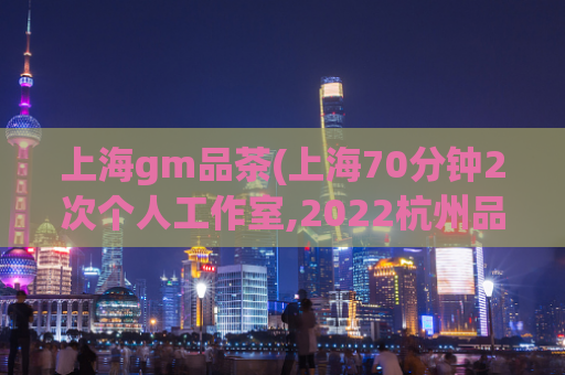 上海gm品茶(上海70分钟2次个人工作室,2022杭州品茶)