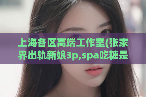 上海各区高端工作室(张家界出轨新娘3p,spa吃糖是啥意思啊)