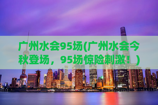 广州水会95场(广州水会今秋登场，95场惊险刺激！)