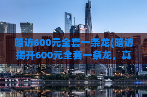 暗访600元全套一条龙(暗访揭开600元全套一条龙，真相让你震撼！)