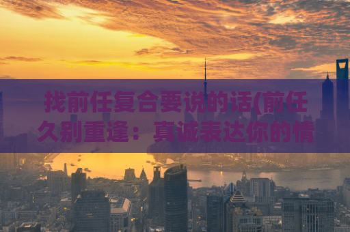 找前任复合要说的话(前任久别重逢：真诚表达你的情感)