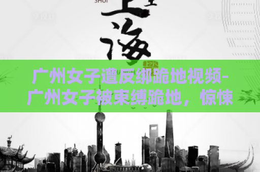 广州女子遭反绑跪地视频-广州女子被束缚跪地，惊悚视频曝光