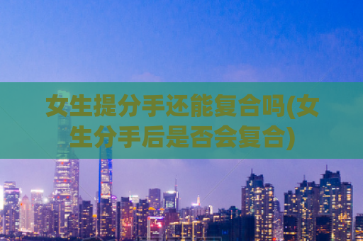女生提分手还能复合吗(女生分手后是否会复合)