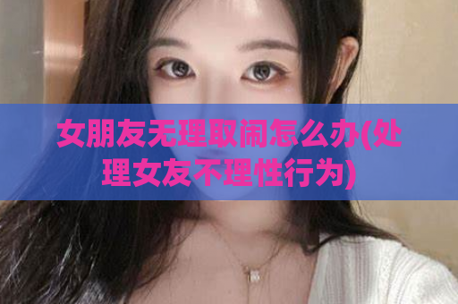 女朋友无理取闹怎么办(处理女友不理性行为)