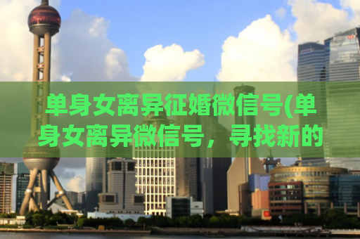 单身女离异征婚微信号(单身女离异微信号，寻找新的爱情)