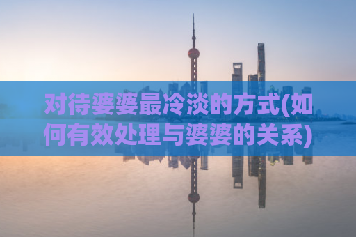 对待婆婆最冷淡的方式(如何有效处理与婆婆的关系)