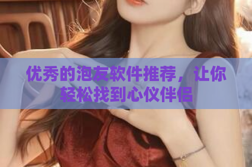 优秀的泡友软件推荐，让你轻松找到心仪伴侣