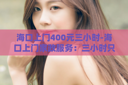 海口上门400元三小时-海口上门家政服务：三小时只需400元！