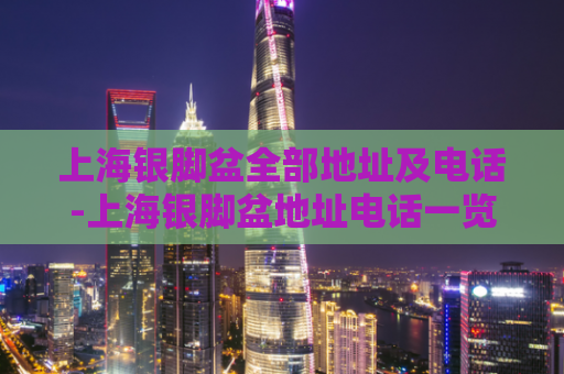 上海银脚盆全部地址及电话-上海银脚盆地址电话一览