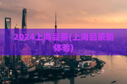 2024上海品茶(上海品茶新体验)