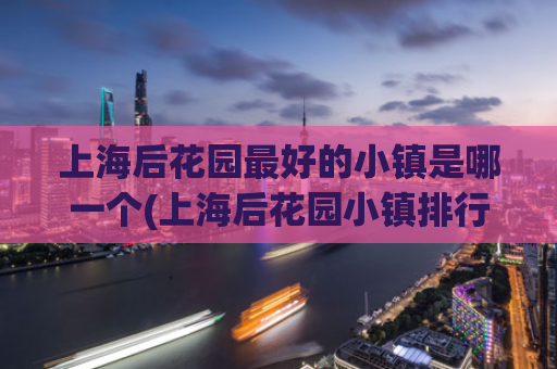 上海后花园最好的小镇是哪一个(上海后花园小镇排行榜，最佳小镇揭晓)