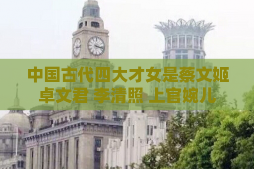中国古代四大才女是蔡文姬 卓文君 李清照 上官婉儿 
