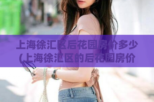 上海徐汇区后花园房价多少(上海徐汇区的后花园房价是多少?)