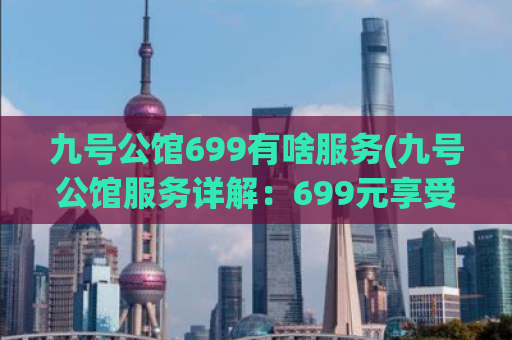 九号公馆699有啥服务(九号公馆服务详解：699元享受哪些专业服务？)