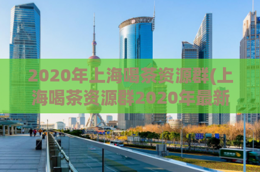 2020年上海喝茶资源群(上海喝茶资源群2020年最新推荐)