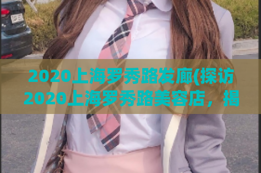 2020上海罗秀路发廊(探访2020上海罗秀路美容店，揭秘当地最热门发廊)