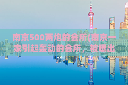 南京500两炮的会所(南京一家引起轰动的会所，被曝出拥有两门500两炮，引发关注)