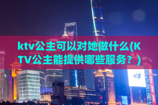 ktv公主可以对她做什么(KTV公主能提供哪些服务？)