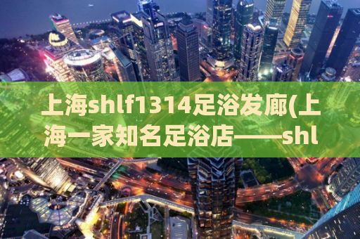 上海shlf1314足浴发廊(上海一家知名足浴店——shlf1314足浴详尽解析)