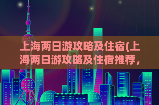上海两日游攻略及住宿(上海两日游攻略及住宿推荐，完美玩转上海两日行程)