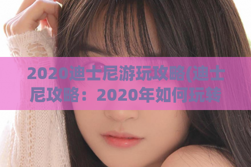 2020迪士尼游玩攻略(迪士尼攻略：2020年如何玩转迪士尼？)