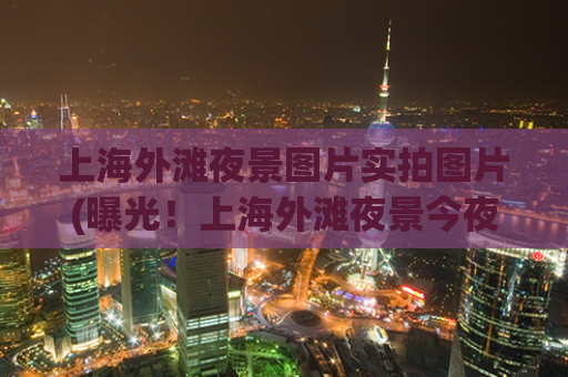 上海外滩夜景图片实拍图片(曝光！上海外滩夜景今夜惊艳亮相)