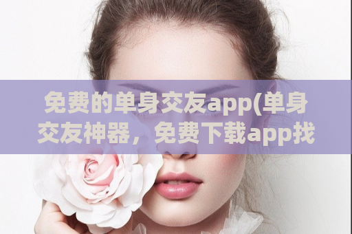 免费的单身交友app(单身交友神器，免费下载app找到另一半)