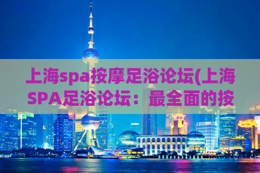 上海spa按摩足浴论坛(上海SPA足浴论坛：最全面的按摩经验分享)