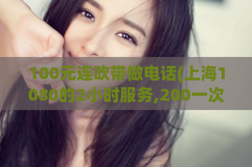 100元连吹带做电话(上海1080的2小时服务,200一次精油开背贵吗)