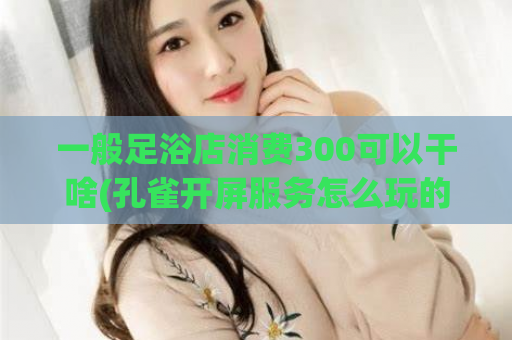 一般足浴店消费300可以干啥(孔雀开屏服务怎么玩的,ktv女的上班为啥都贴卫生巾)