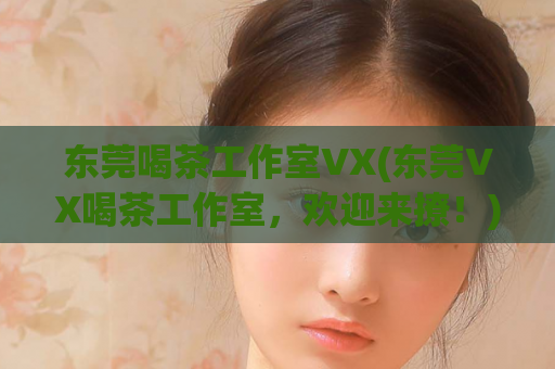 东莞喝茶工作室VX(东莞VX喝茶工作室，欢迎来撩！)