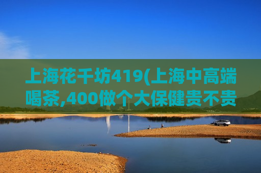 上海花千坊419(上海中高端喝茶,400做个大保健贵不贵)