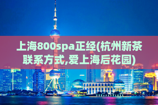 上海800spa正经(杭州新茶联系方式,爱上海后花园)