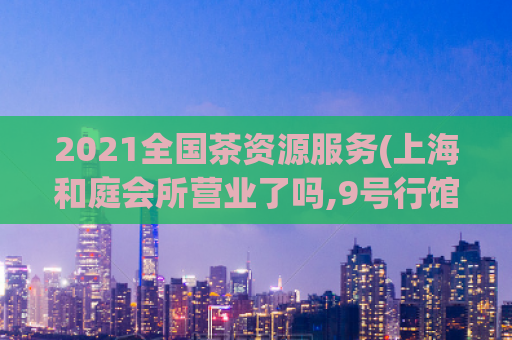 2021全国茶资源服务(上海和庭会所营业了吗,9号行馆699套餐包含什么内容)