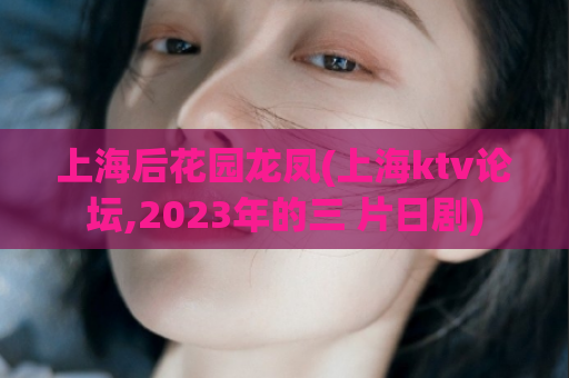 上海后花园龙凤(上海ktv论坛,2023年的三 片日剧)