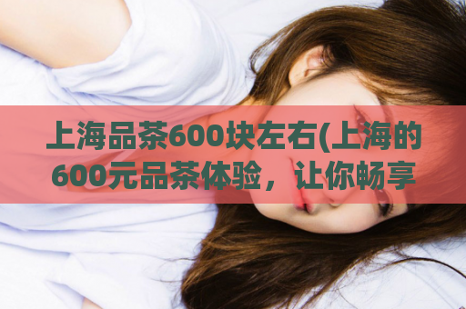 上海品茶600块左右(上海的600元品茶体验，让你畅享品质生活)